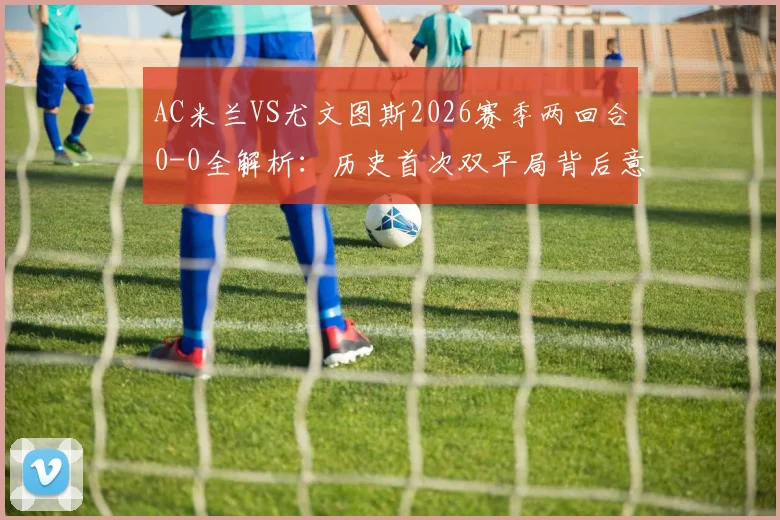 AC米兰VS尤文图斯2026赛季两回合0-0全解析：历史首次双平局背后意味着什么？附双方近年交手记录与战术点评