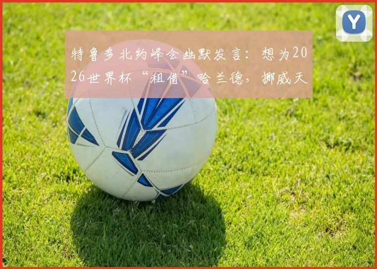 特鲁多北约峰会幽默发言：想为2026世界杯“租借”哈兰德，挪威天才国家队困局引热议