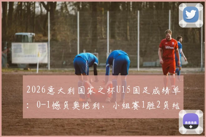 2026意大利国家之杯U15国足成绩单：0-1憾负奥地利，小组赛1胜2负结束征程，详解对手与比赛过程
