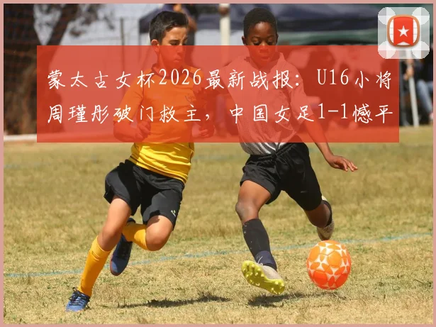 蒙太古女杯2026最新战报:U16小将周瑾彤破门救主,中国女足1-1憾平墨西哥,附双方阵容与技术统计解析
