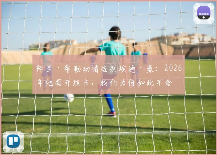 阿兰·希勒动情告别埃迪·豪：2026年他离开纽卡，我们为何如此不舍与感谢