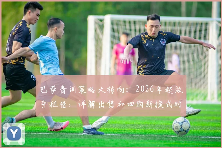 巴萨青训策略大转向：2026年起放弃租借，详解出售加回购新模式对拉玛西亚的影响