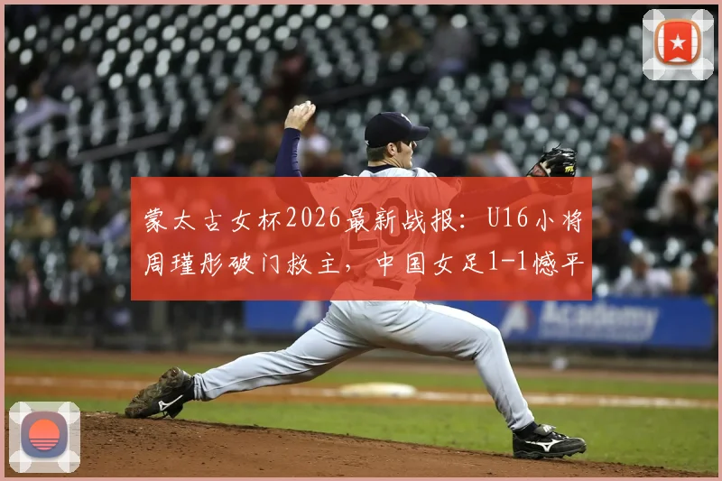 蒙太古女杯2026最新战报：U16小将周瑾彤破门救主，中国女足1-1憾平墨西哥，附双方阵容与技术统计解析