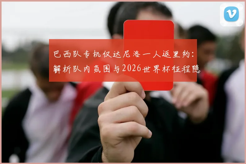 巴西队专机仅达尼洛一人返里约：解析队内氛围与2026世界杯征程隐忧
