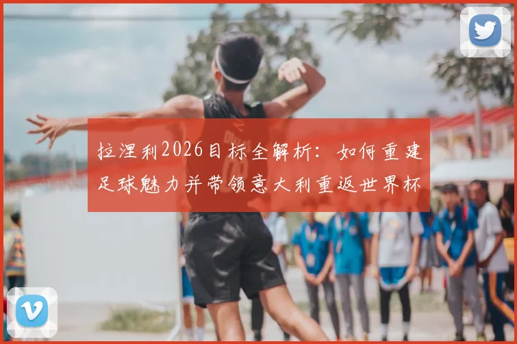 拉涅利2026目标全解析：如何重建足球魅力并带领意大利重返世界杯，深度剖析其执教理念与国家队改革方向