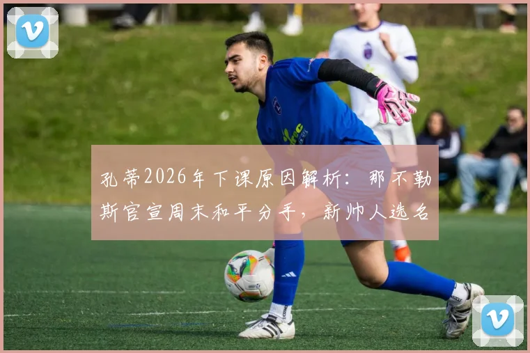 孔蒂2026年下课原因解析：那不勒斯官宣周末和平分手，新帅人选名单与未来去向展望