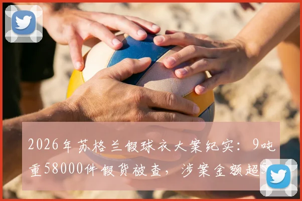 2026年苏格兰假球衣大案纪实:9吨重58000件假货被查,涉案金额超550万英镑